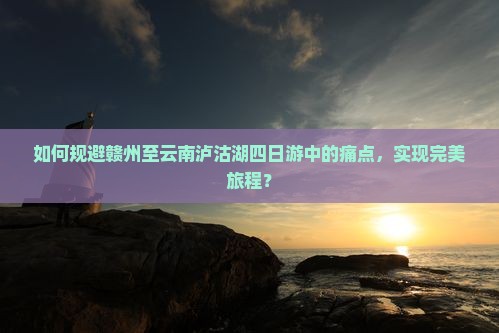 如何规避赣州至云南泸沽湖四日游中的痛点，实现完美旅程？