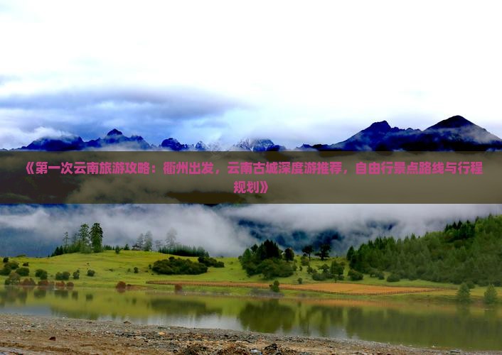 《第一次云南旅游攻略：衢州出发，云南古城深度游推荐，自由行景点路线与行程规划》