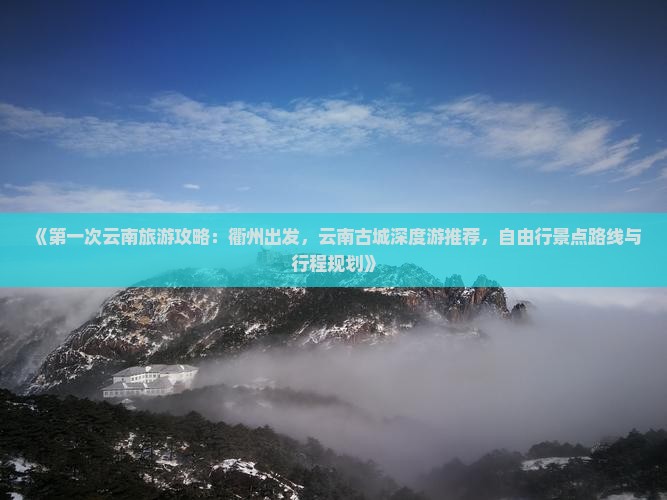 《第一次云南旅游攻略：衢州出发，云南古城深度游推荐，自由行景点路线与行程规划》