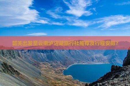 韶关出发至云南泸沽湖旅行社推荐及行程安排? 韶关出发至云南泸沽湖旅行社推荐及行程安排?