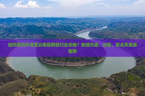 如何规划天津至云南昆明旅行全攻略？包括交通、住宿、景点及美食推荐