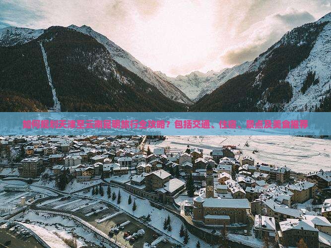 如何规划天津至云南昆明旅行全攻略？包括交通、住宿、景点及美食推荐