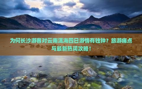 为何长沙游客对云南洱海四日游情有独钟？旅游痛点与最新热词攻略！