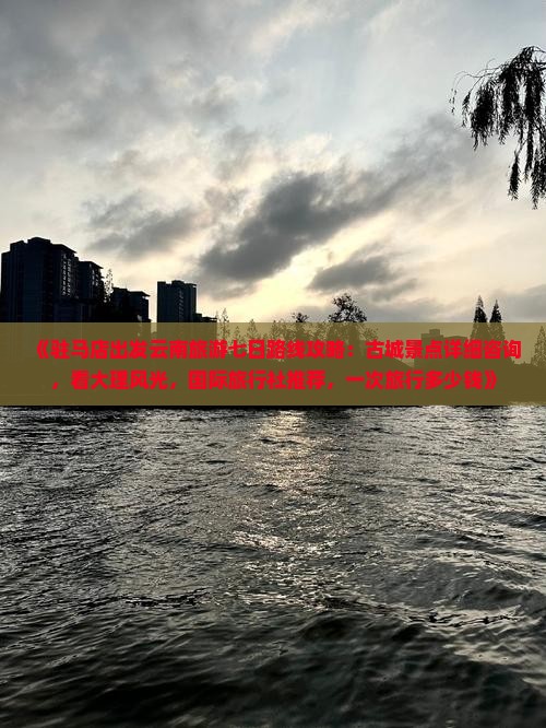 《驻马店出发云南旅游七日路线攻略：古城景点详细咨询，看大理风光，国际旅行社推荐，一次旅行多少钱》