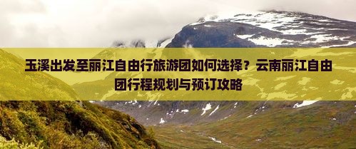 玉溪出发至丽江自由行旅游团如何选择？云南丽江自由团行程规划与预订攻略