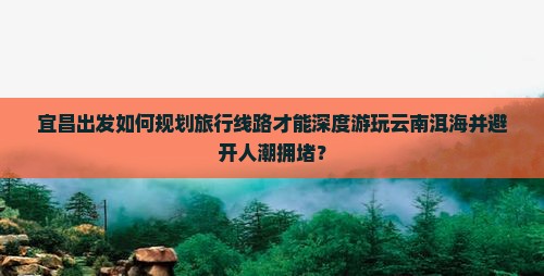 宜昌出发如何规划旅行线路才能深度游玩云南洱海并避开人潮拥堵？