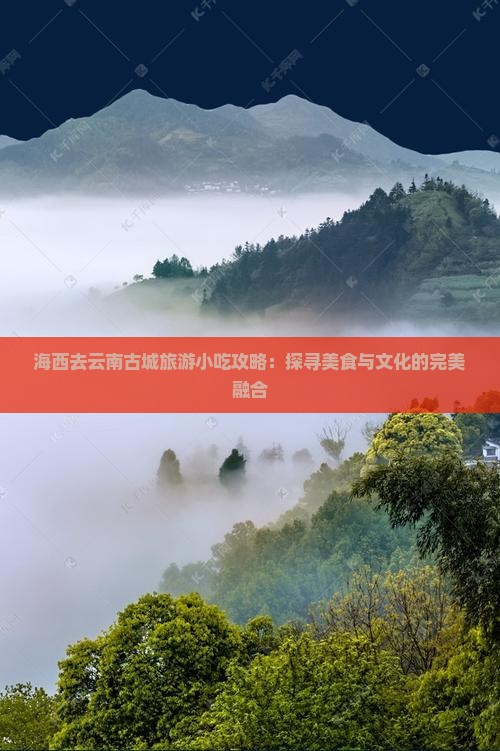 海西去云南古城旅游小吃攻略：探寻美食与文化的完美融合