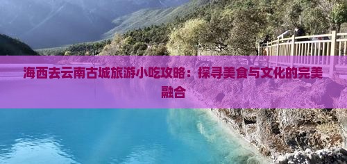 海西去云南古城旅游小吃攻略：探寻美食与文化的完美融合