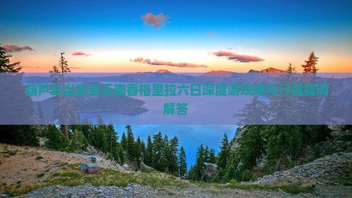 葫芦岛出发至云南香格里拉六日深度游攻略与行程疑问解答