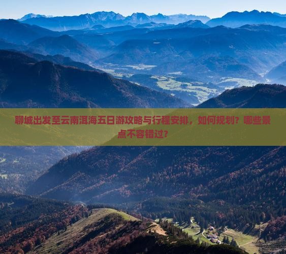 聊城出发至云南洱海五日游攻略与行程安排，如何规划？哪些景点不容错过？