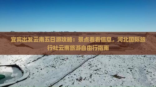 宜宾出发云南五日游攻略：景点看看信息，河北国际旅行社云南旅游自由行指南