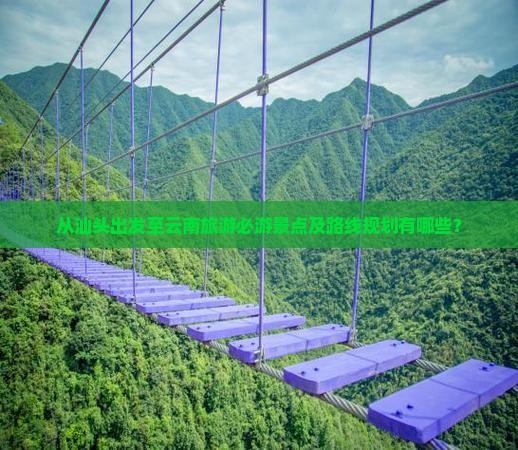 从汕头出发至云南旅游必游景点及路线规划有哪些？