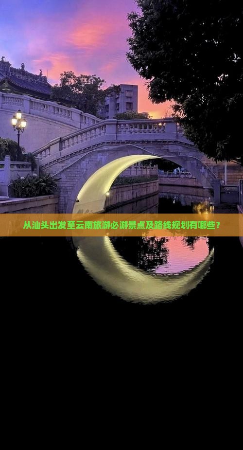 从汕头出发至云南旅游必游景点及路线规划有哪些？