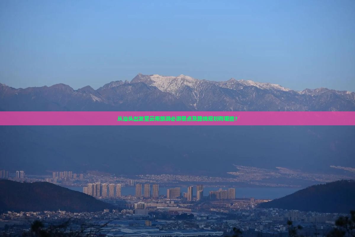 从汕头出发至云南旅游必游景点及路线规划有哪些？