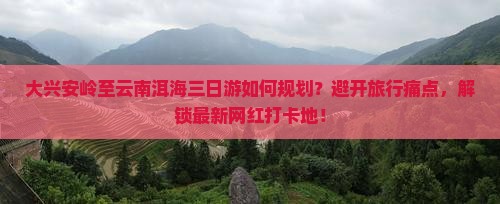 大兴安岭至云南洱海三日游如何规划？避开旅行痛点，解锁最新网红打卡地！