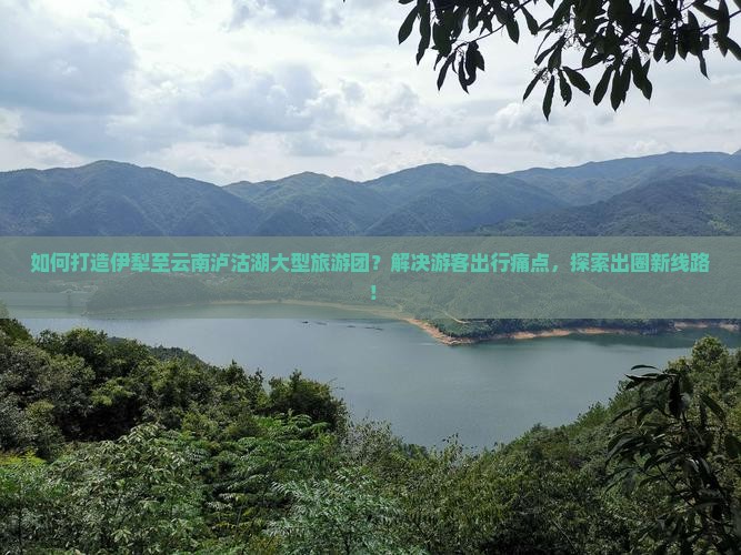 如何打造伊犁至云南泸沽湖大型旅游团？解决游客出行痛点，探索出圈新线路！