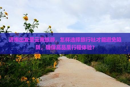 济南出发至云南旅游，怎样选择旅行社才能避免陷阱，确保高品质行程体验？