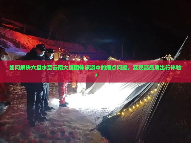 如何解决六盘水至云南大理团体旅游中的痛点问题，实现高品质出行体验？