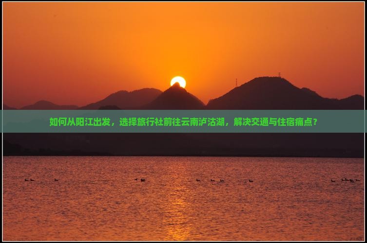 如何从阳江出发，选择旅行社前往云南泸沽湖，解决交通与住宿痛点？