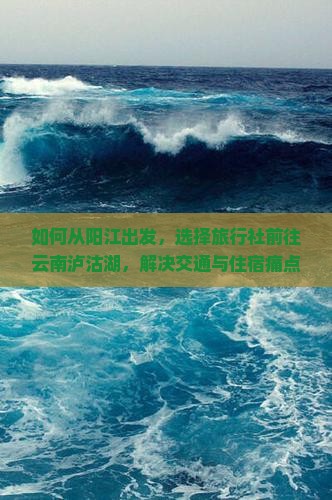 如何从阳江出发，选择旅行社前往云南泸沽湖，解决交通与住宿痛点？
