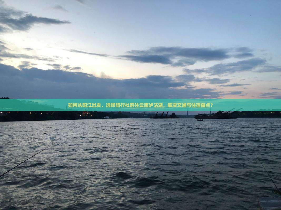 如何从阳江出发，选择旅行社前往云南泸沽湖，解决交通与住宿痛点？