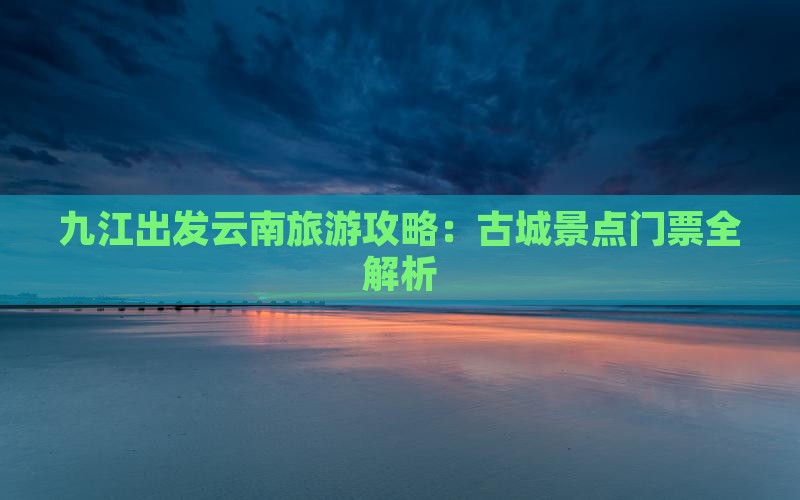 九江出发云南旅游攻略：古城景点门票全解析