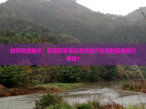 如何规避痛点，实现聊城至云南古城六日游的完美旅行体验？