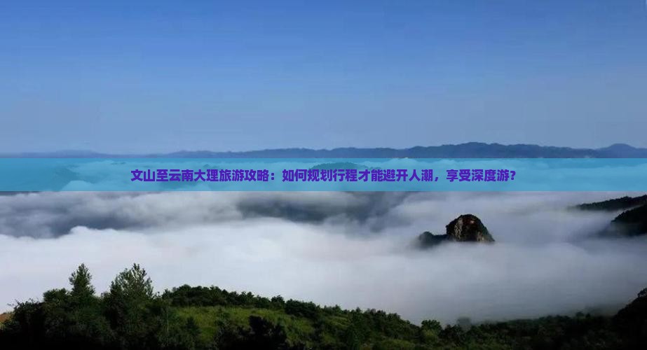 文山至云南大理旅游攻略：如何规划行程才能避开人潮，享受深度游？