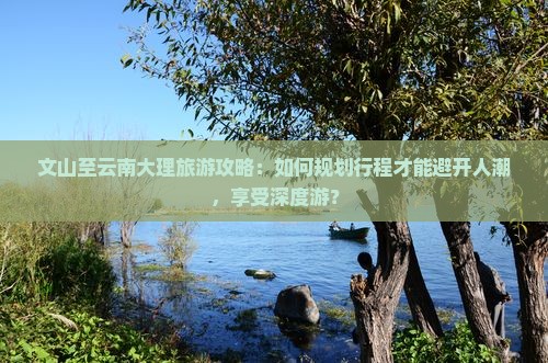 文山至云南大理旅游攻略：如何规划行程才能避开人潮，享受深度游？