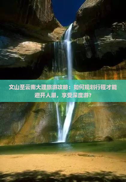 文山至云南大理旅游攻略：如何规划行程才能避开人潮，享受深度游？