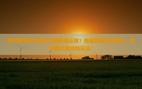 如何用两天时间从三明畅游云南？快速解锁旅行痛点，体验网红路线新玩法！