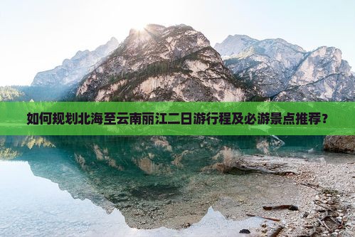 如何规划北海至云南丽江二日游行程及必游景点推荐？