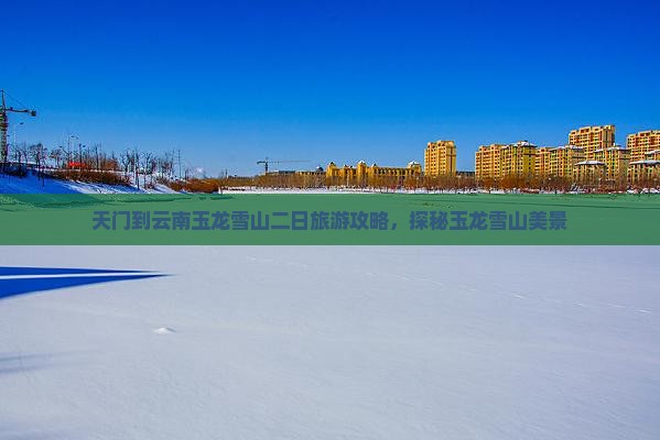天门到云南玉龙雪山二日旅游攻略，探秘玉龙雪山美景