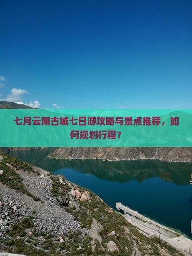 七月云南古城七日游攻略与景点推荐，如何规划行程？