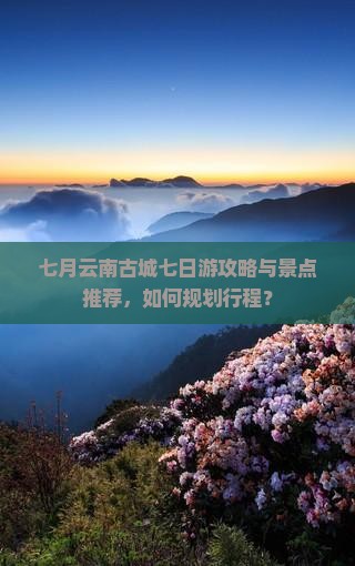 七月云南古城七日游攻略与景点推荐，如何规划行程？