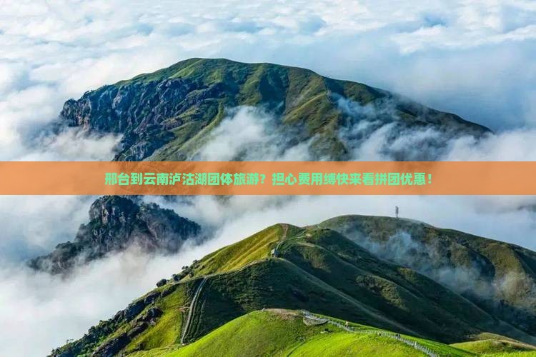 邢台到云南泸沽湖团体旅游？担心费用缚快来看拼团优惠！