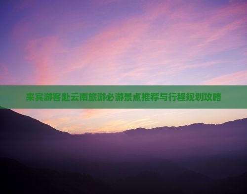来宾游客赴云南旅游必游景点推荐与行程规划攻略