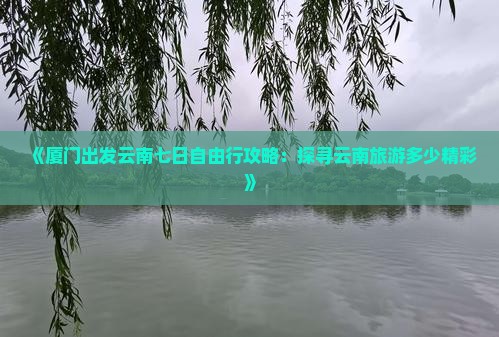 《厦门出发云南七日自由行攻略：探寻云南旅游多少精彩》