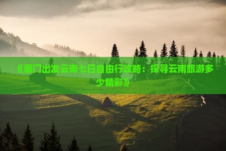 《厦门出发云南七日自由行攻略：探寻云南旅游多少精彩》
