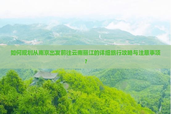 如何规划从南京出发前往云南丽江的详细旅行攻略与注意事项？