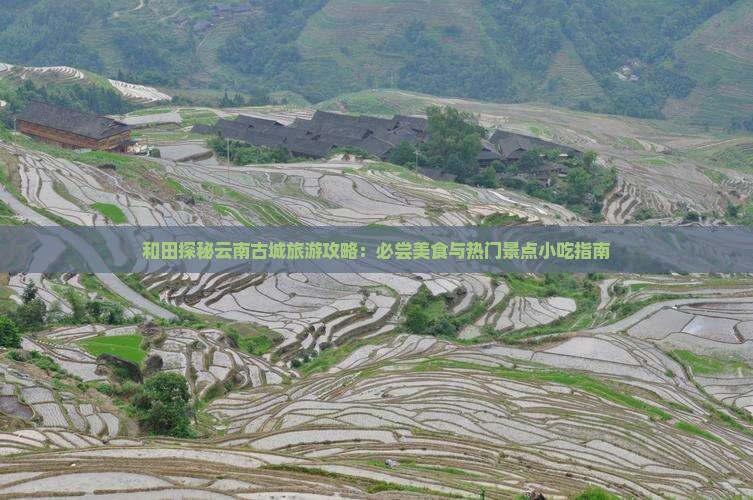 和田探秘云南古城旅游攻略：必尝美食与热门景点小吃指南