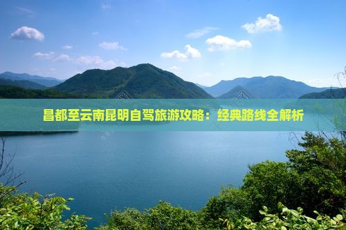 昌都至云南昆明自驾旅游攻略：经典路线全解析