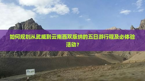 如何规划从武威到云南西双版纳的五日游行程及必体验活动？