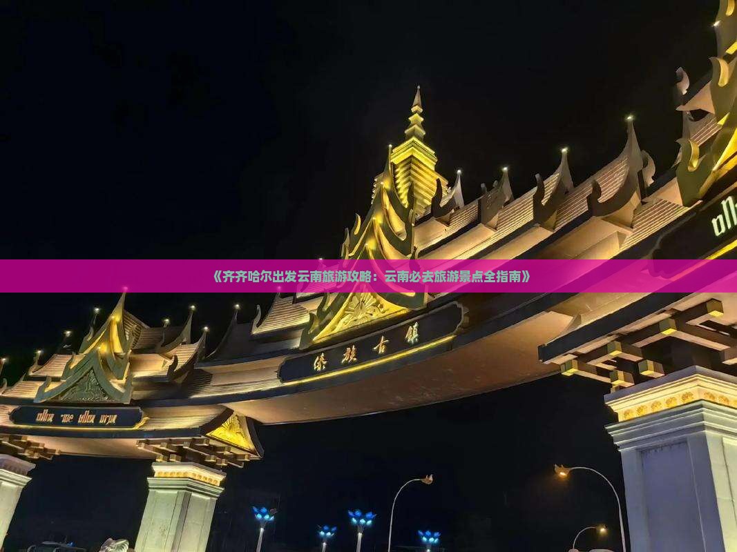 《齐齐哈尔出发云南旅游攻略：云南必去旅游景点全指南》