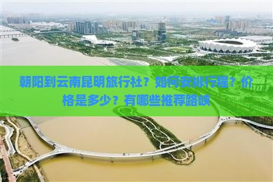朝阳到云南昆明旅行社？如何安排行程？价格是多少？有哪些推荐路峡