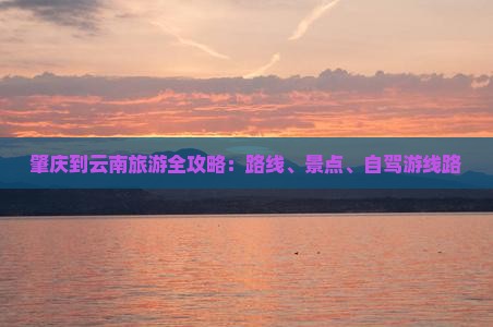 肇庆到云南旅游全攻略：路线、景点、自驾游线路