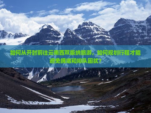 如何从开封前往云南西双版纳旅游，如何规划行程才能避免拥堵和排队困扰？
