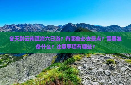 冬天到云南洱海六日游？有哪些必去景点？需要准备什么？注意事项有哪些？