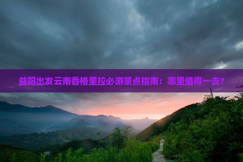 益阳出发云南香格里拉必游景点指南：哪里值得一去？
