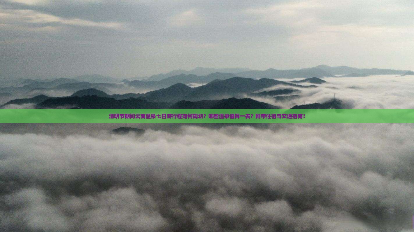 清明节期间云南温泉七日游行程如何规划？哪些温泉值得一去？附带住宿与交通指南！
